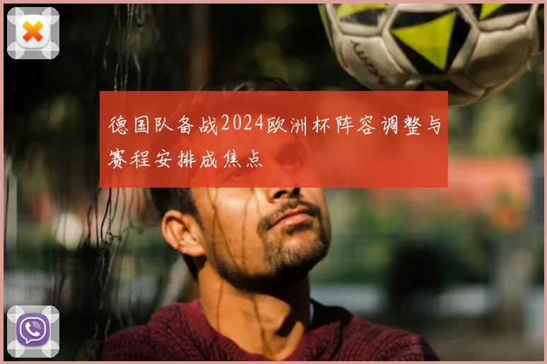 德国队备战2024欧洲杯阵容调整与赛程安排成焦点